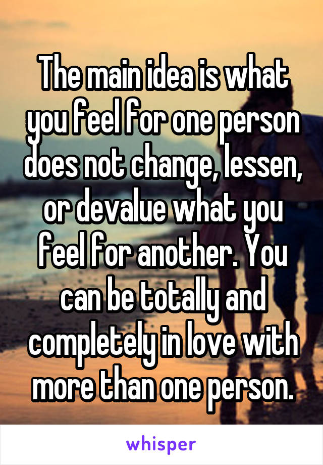 The main idea is what you feel for one person does not change, lessen, or devalue what you feel for another. You can be totally and completely in love with more than one person.