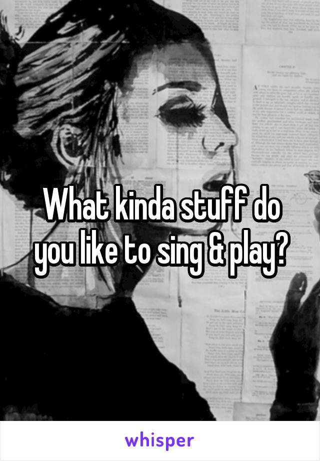What kinda stuff do you like to sing & play?
