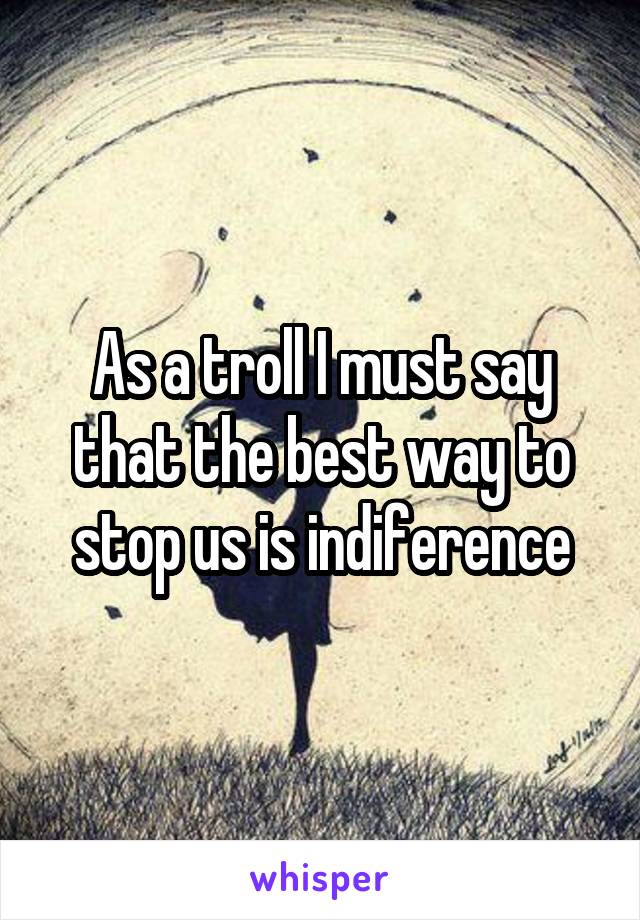 As a troll I must say that the best way to stop us is indiference