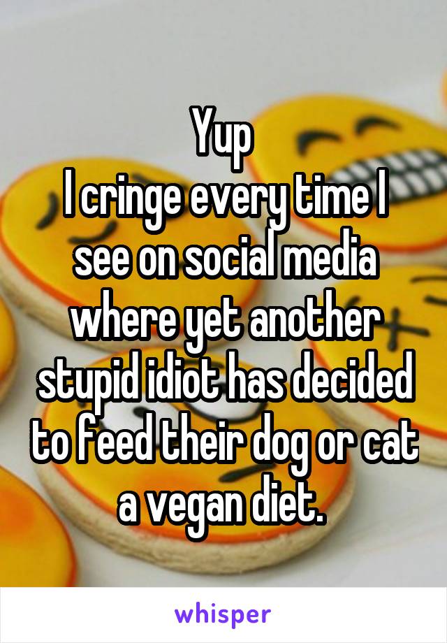Yup 
I cringe every time I see on social media where yet another stupid idiot has decided to feed their dog or cat a vegan diet. 
