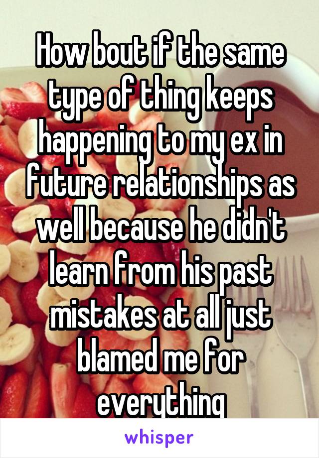 How bout if the same type of thing keeps happening to my ex in future relationships as well because he didn't learn from his past mistakes at all just blamed me for everything