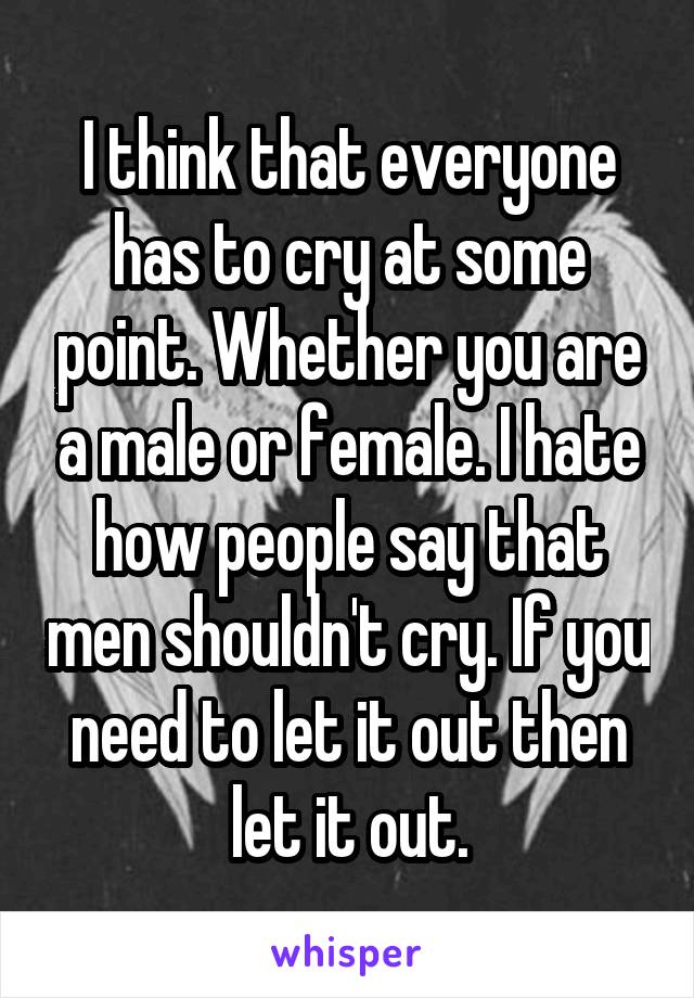 I think that everyone has to cry at some point. Whether you are a male or female. I hate how people say that men shouldn't cry. If you need to let it out then let it out.