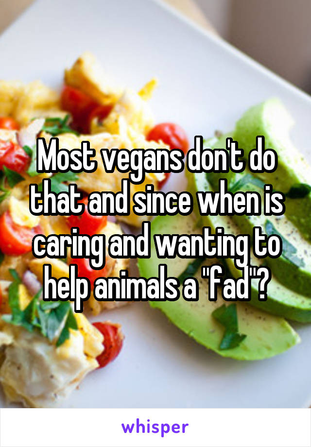 Most vegans don't do that and since when is caring and wanting to help animals a "fad"?
