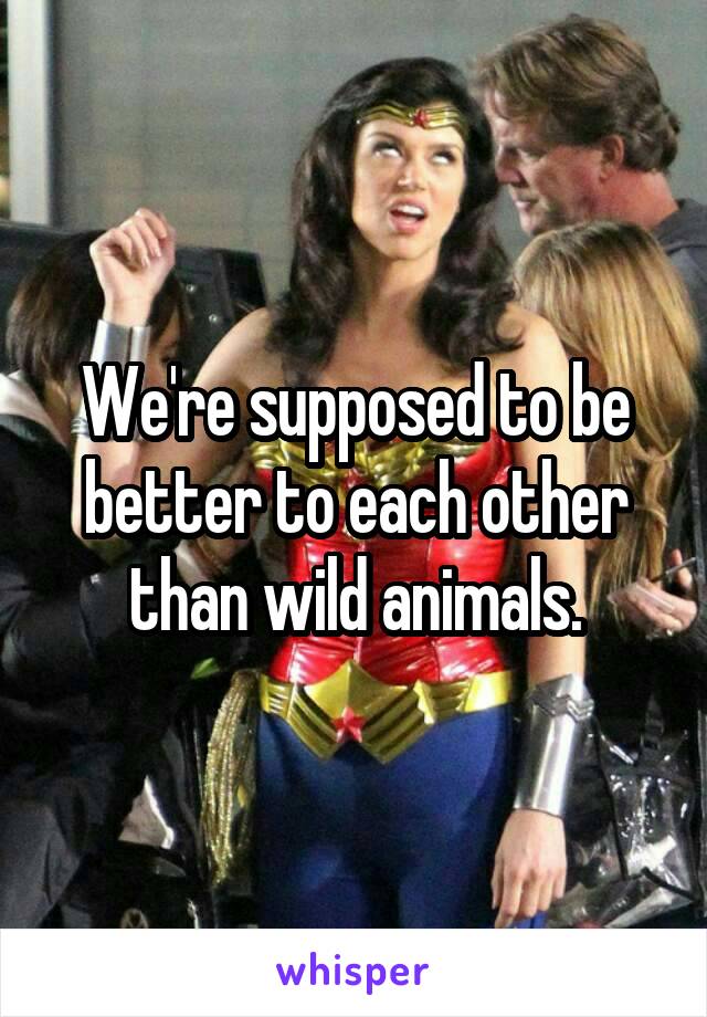 We're supposed to be better to each other than wild animals.