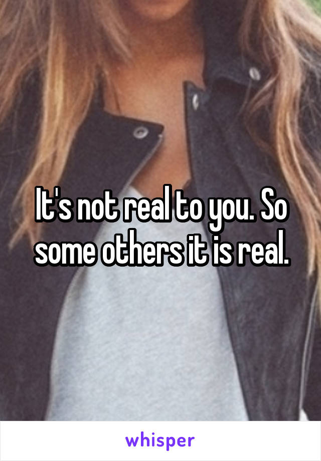 It's not real to you. So some others it is real.