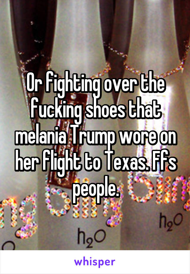 Or fighting over the fucking shoes that melania Trump wore on her flight to Texas. Ffs people.