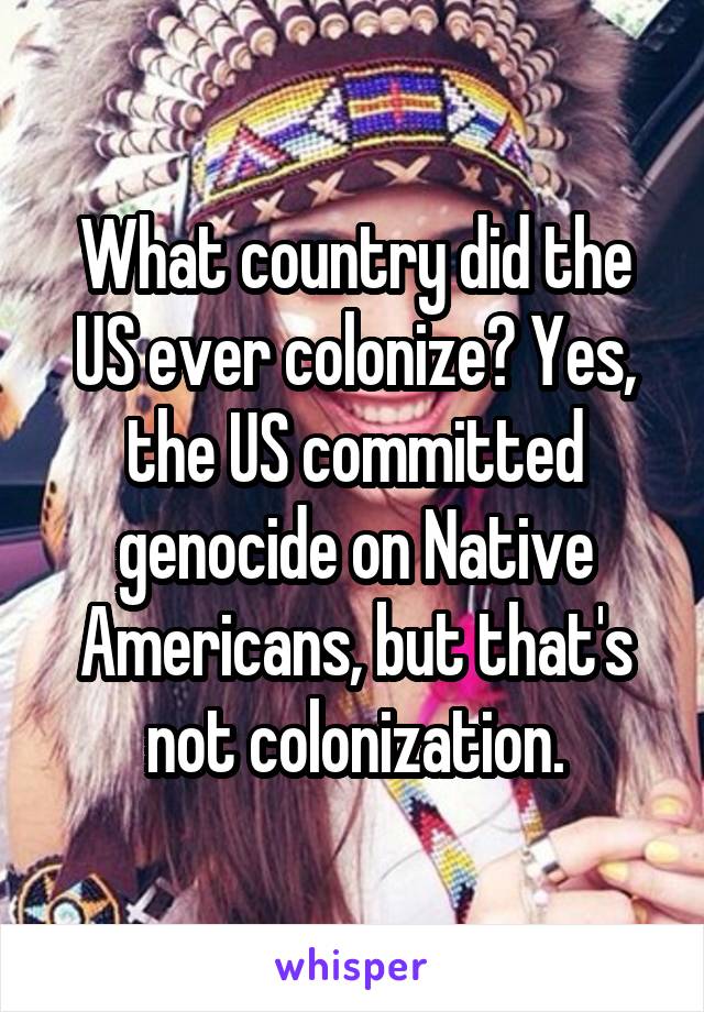 What country did the US ever colonize? Yes, the US committed genocide on Native Americans, but that's not colonization.