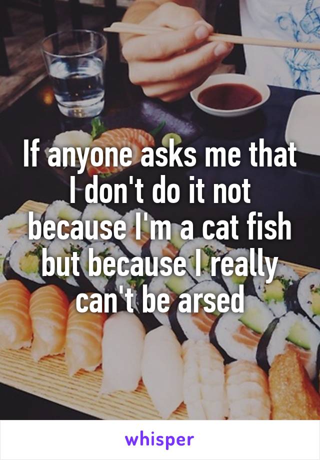 If anyone asks me that I don't do it not because I'm a cat fish but because I really can't be arsed