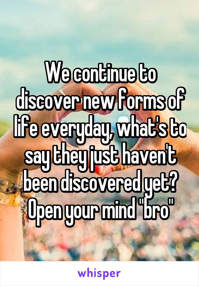 We continue to discover new forms of life everyday, what's to say they just haven't been discovered yet? Open your mind "bro"