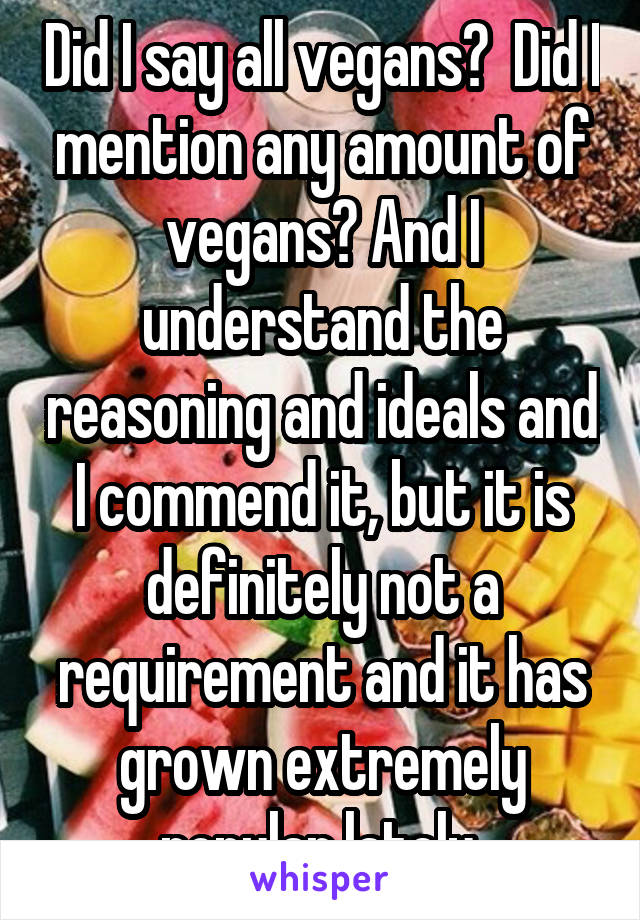 Did I say all vegans?  Did I mention any amount of vegans? And I understand the reasoning and ideals and I commend it, but it is definitely not a requirement and it has grown extremely popular lately.