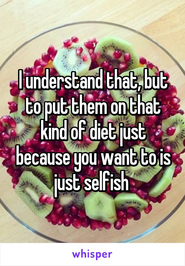 I understand that, but to put them on that kind of diet just because you want to is just selfish 