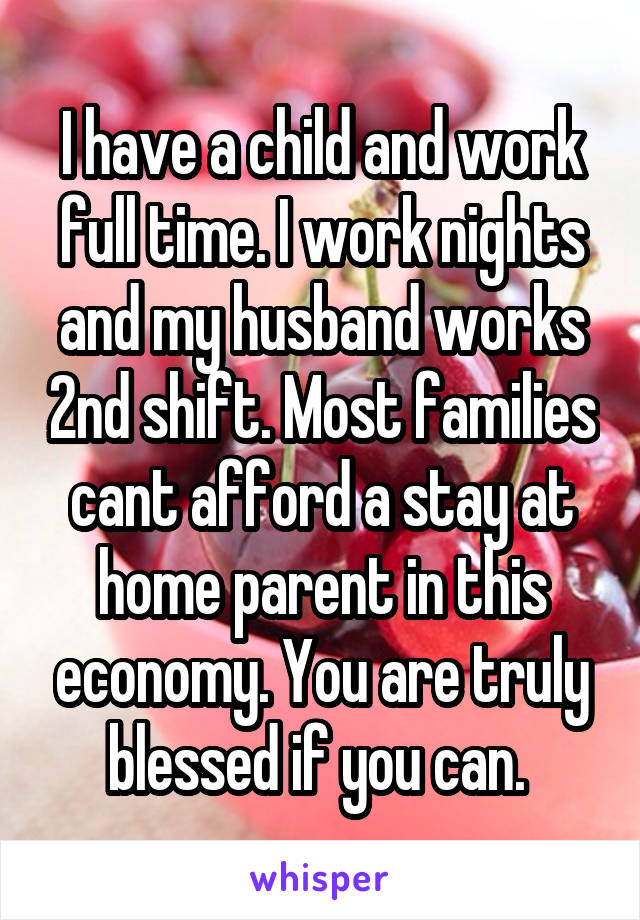 I have a child and work full time. I work nights and my husband works 2nd shift. Most families cant afford a stay at home parent in this economy. You are truly blessed if you can. 