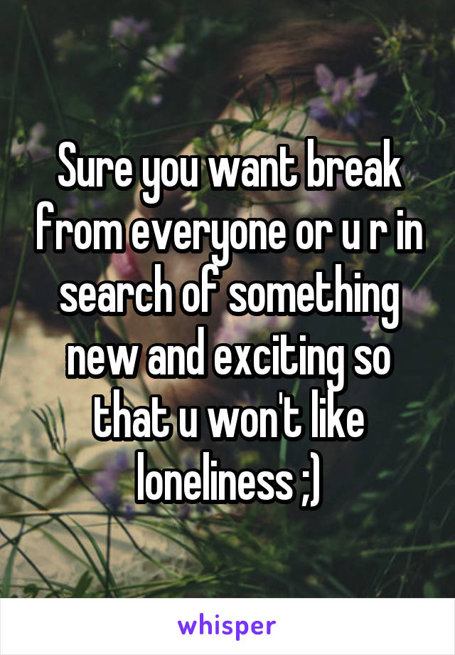 Sure you want break from everyone or u r in search of something new and exciting so that u won't like loneliness ;)