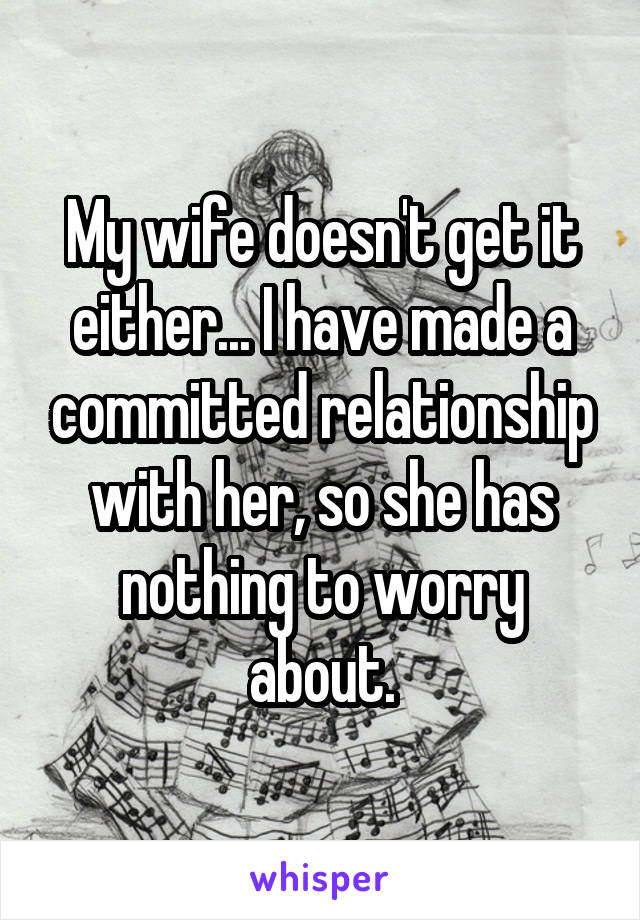 My wife doesn't get it either... I have made a committed relationship with her, so she has nothing to worry about.