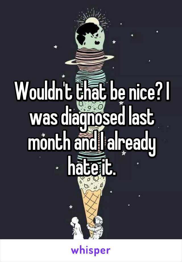 Wouldn't that be nice? I was diagnosed last month and I already hate it.