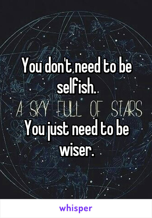You don't need to be selfish.

You just need to be wiser.