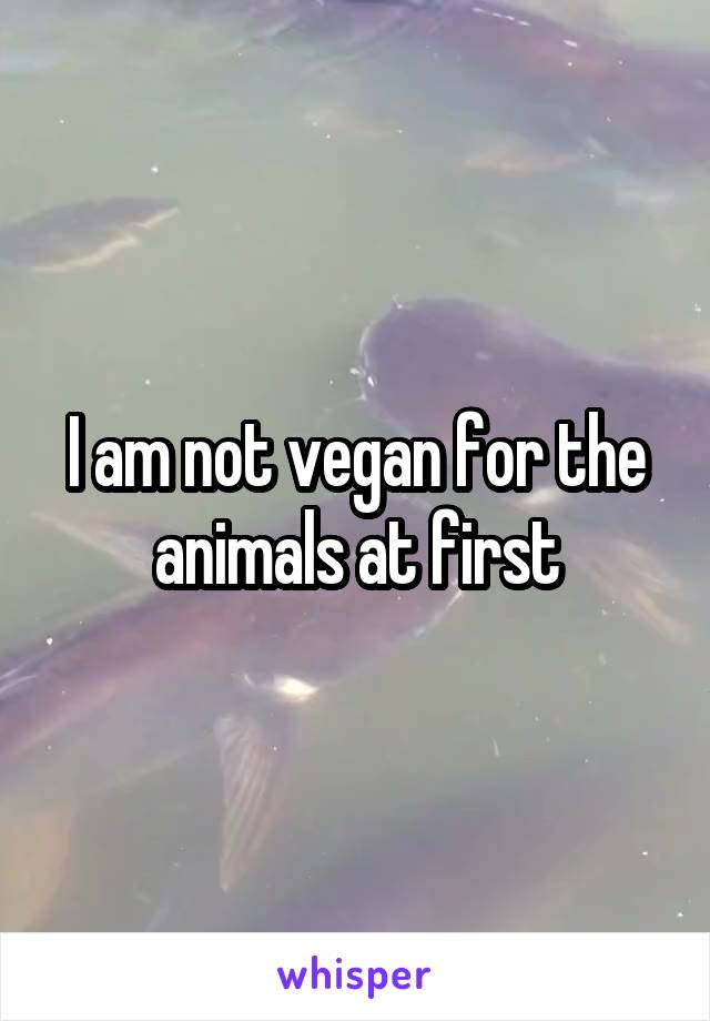 I am not vegan for the animals at first