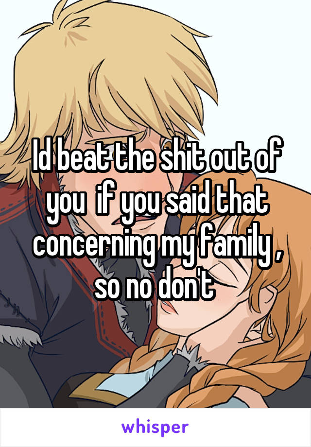 Id beat the shit out of you  if you said that concerning my family , so no don't 