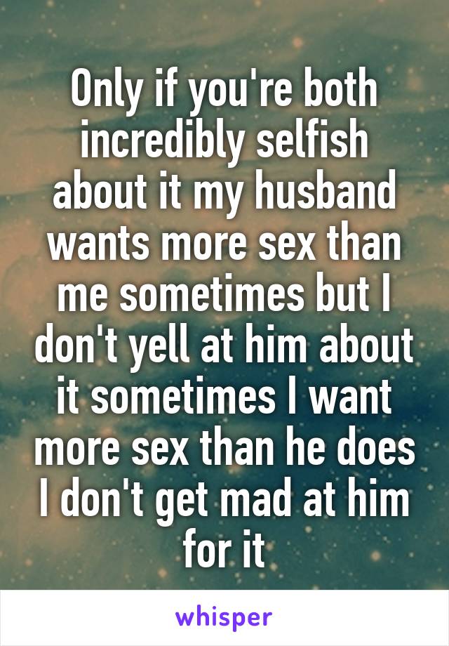 Only if you're both incredibly selfish about it my husband wants more sex than me sometimes but I don't yell at him about it sometimes I want more sex than he does I don't get mad at him for it