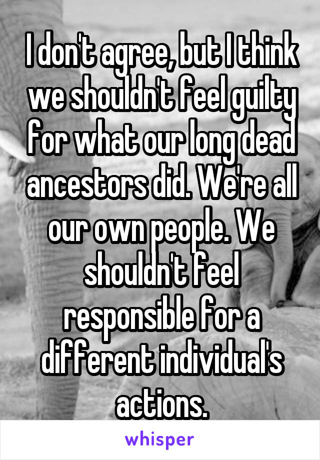 I don't agree, but I think we shouldn't feel guilty for what our long dead ancestors did. We're all our own people. We shouldn't feel responsible for a different individual's actions.