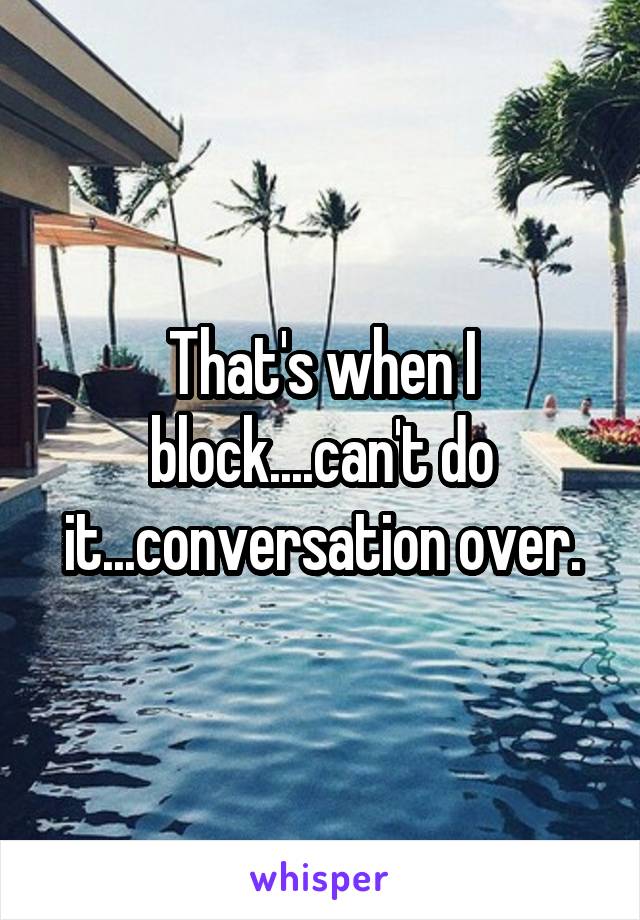 That's when I block....can't do it...conversation over.