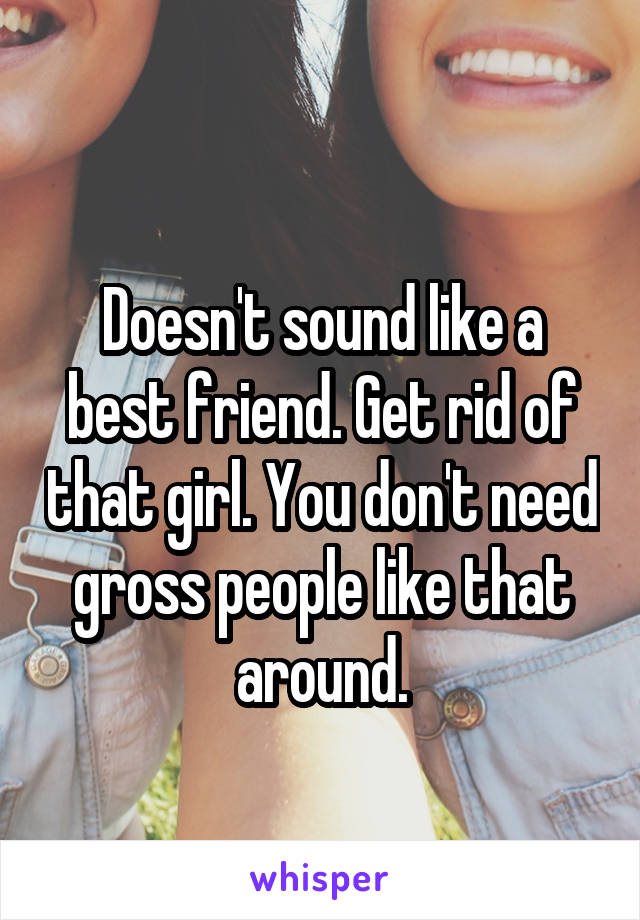 
Doesn't sound like a best friend. Get rid of that girl. You don't need gross people like that around.