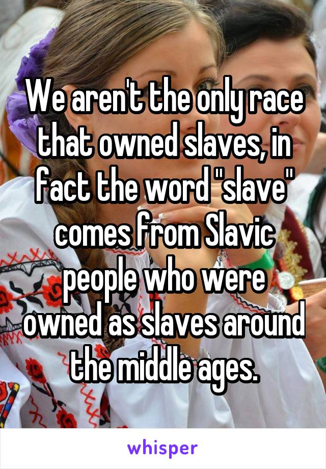We aren't the only race that owned slaves, in fact the word "slave" comes from Slavic people who were owned as slaves around the middle ages.