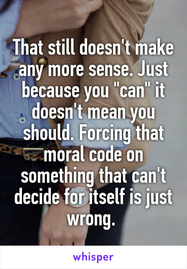 That still doesn't make any more sense. Just because you "can" it doesn't mean you should. Forcing that moral code on something that can't decide for itself is just wrong. 