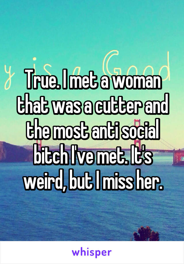 True. I met a woman that was a cutter and the most anti social bitch I've met. It's weird, but I miss her.