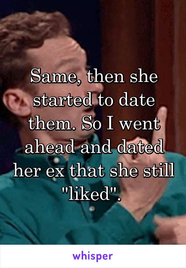 Same, then she started to date them. So I went ahead and dated her ex that she still "liked". 