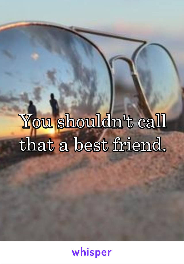 You shouldn't call that a best friend.