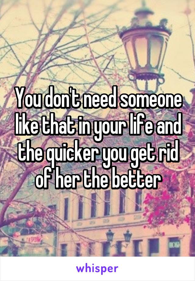 You don't need someone like that in your life and the quicker you get rid of her the better