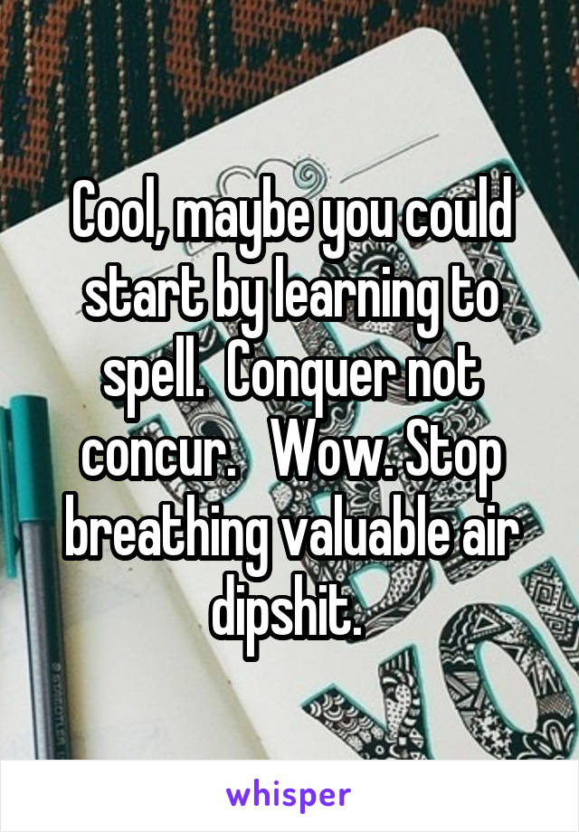Cool, maybe you could start by learning to spell.  Conquer not concur.   Wow. Stop breathing valuable air dipshit. 