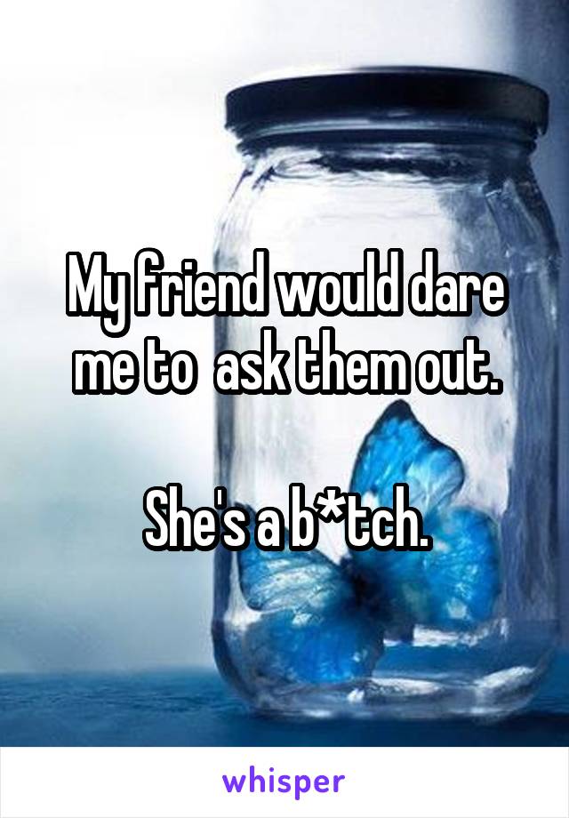 My friend would dare me to  ask them out.

She's a b*tch.