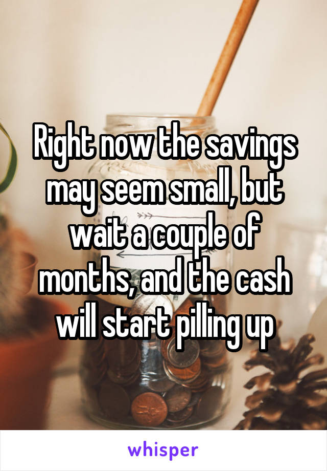 Right now the savings may seem small, but wait a couple of months, and the cash will start pilling up