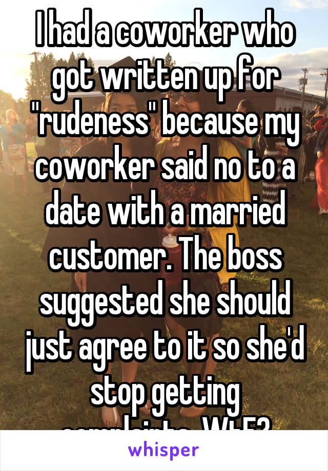 I had a coworker who got written up for "rudeness" because my coworker said no to a date with a married customer. The boss suggested she should just agree to it so she'd stop getting complaints. WtF?