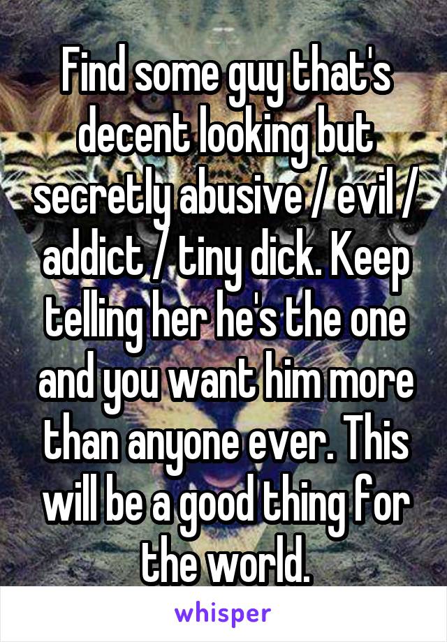 Find some guy that's decent looking but secretly abusive / evil / addict / tiny dick. Keep telling her he's the one and you want him more than anyone ever. This will be a good thing for the world.