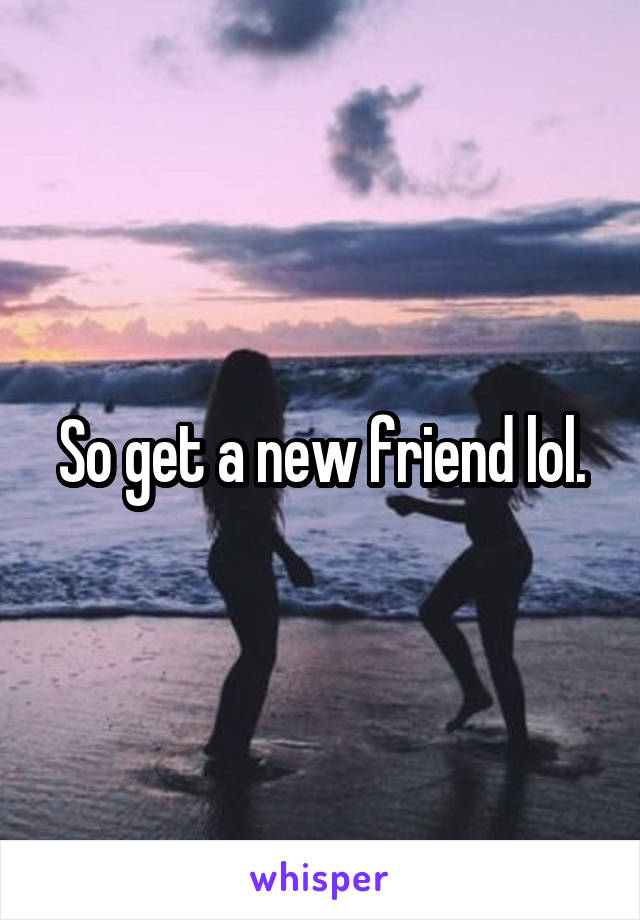 So get a new friend lol.