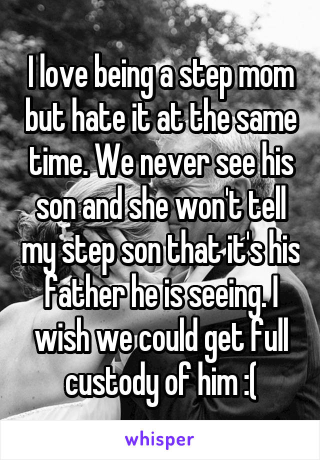 I love being a step mom but hate it at the same time. We never see his son and she won't tell my step son that it's his father he is seeing. I wish we could get full custody of him :(