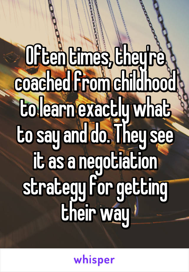 Often times, they're coached from childhood to learn exactly what to say and do. They see it as a negotiation strategy for getting their way