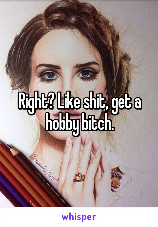 Right? Like shit, get a hobby bitch.