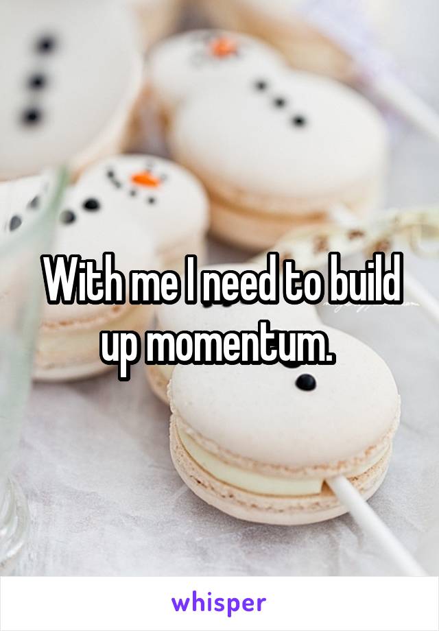 With me I need to build up momentum. 