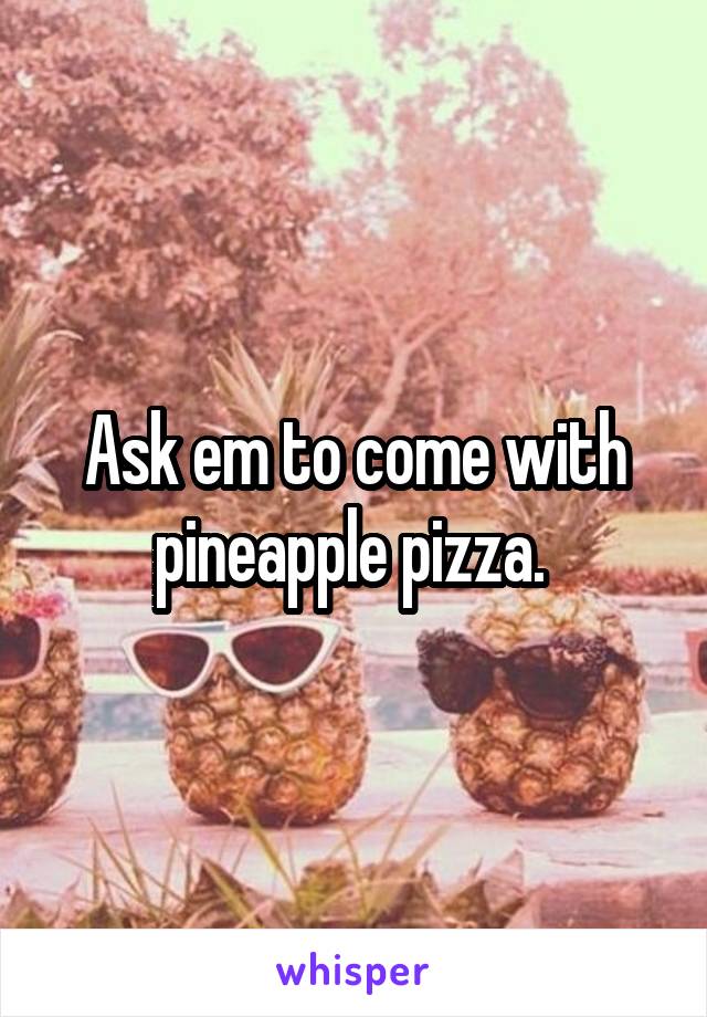 Ask em to come with pineapple pizza. 