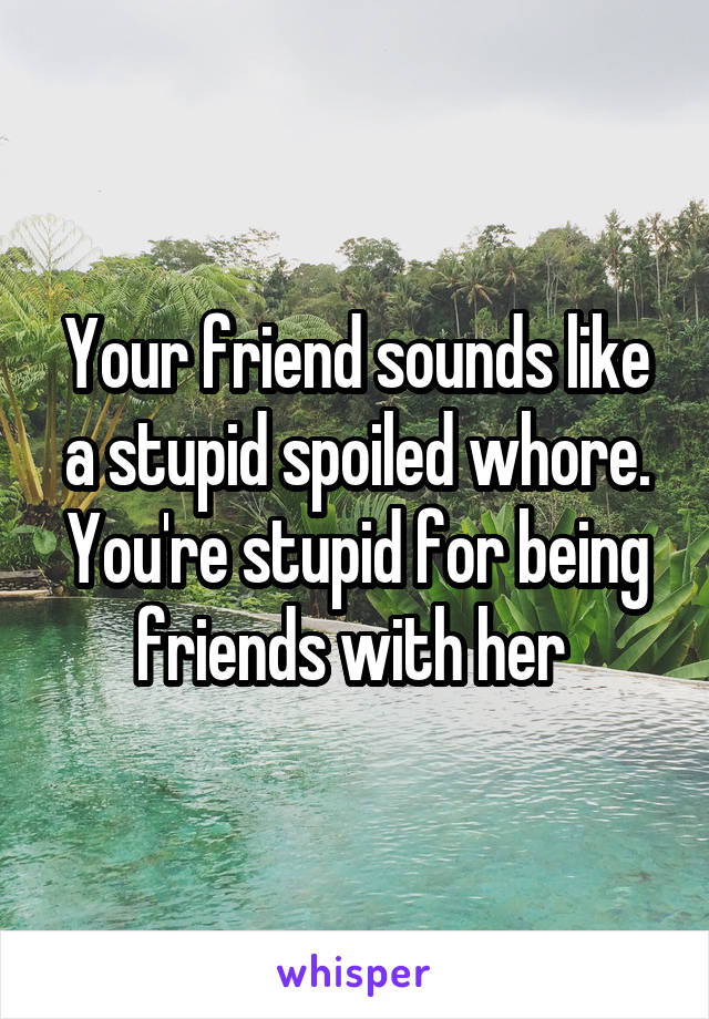 Your friend sounds like a stupid spoiled whore. You're stupid for being friends with her 