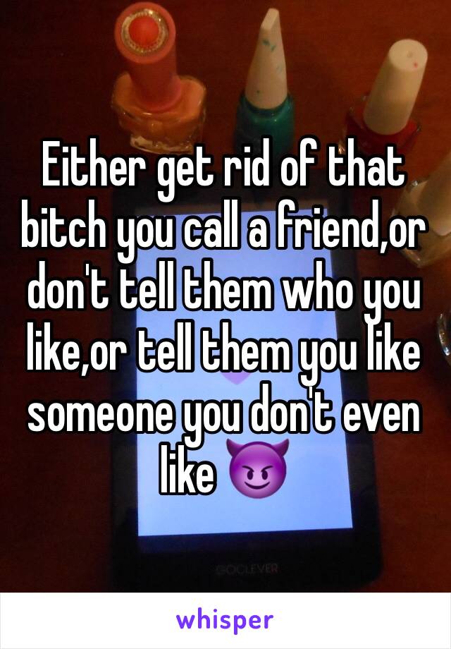 Either get rid of that bitch you call a friend,or don't tell them who you like,or tell them you like someone you don't even like 😈