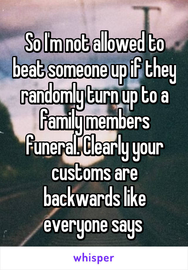 So I'm not allowed to beat someone up if they randomly turn up to a family members funeral. Clearly your customs are backwards like everyone says 