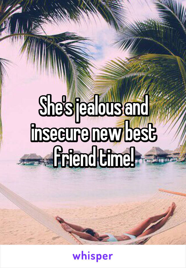 She's jealous and insecure new best friend time!