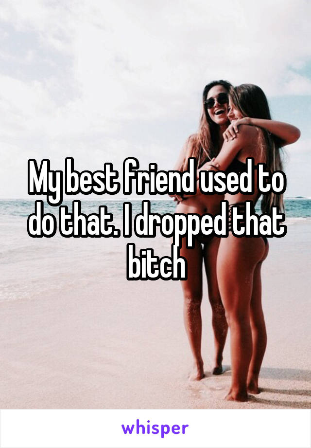 My best friend used to do that. I dropped that bitch