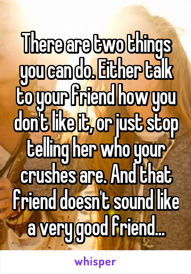 There are two things you can do. Either talk to your friend how you don't like it, or just stop telling her who your crushes are. And that friend doesn't sound like a very good friend...