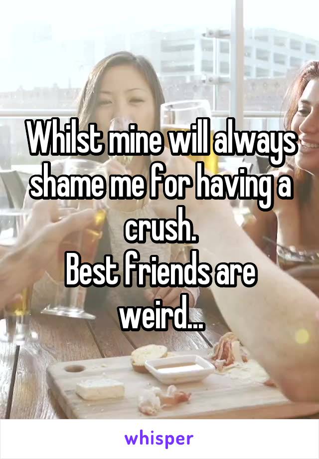 Whilst mine will always shame me for having a crush.
Best friends are weird...